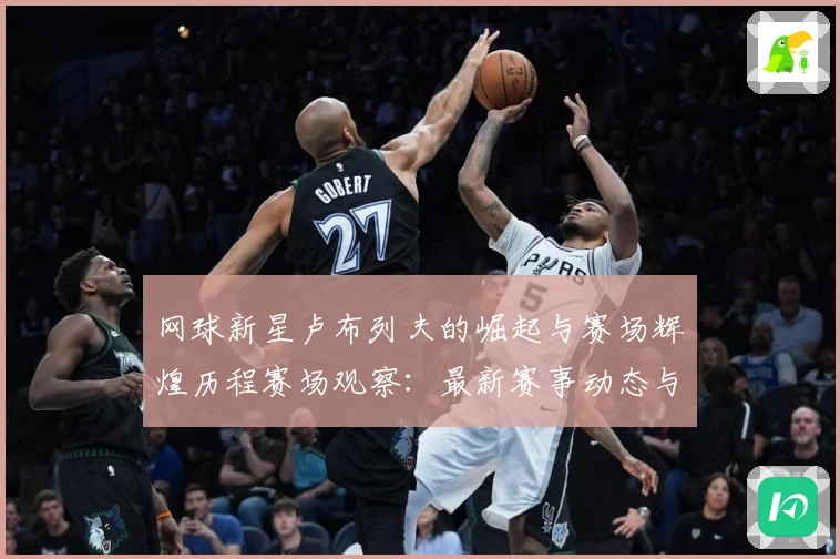 网球新星卢布列夫的崛起与赛场辉煌历程赛场观察：最新赛事动态与深度分析