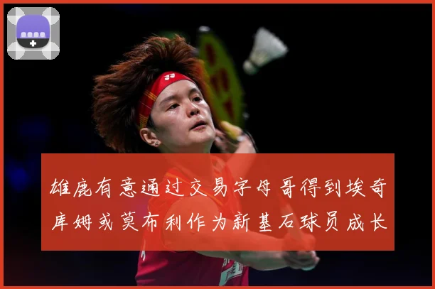 雄鹿有意通过交易字母哥得到埃奇库姆或莫布利作为新基石球员成长观察：最新赛事动态与深度分析
