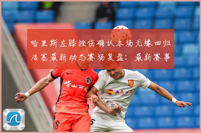 哈里斯左膝挫伤确认本场无缘回归活塞最新动态赛场复盘：最新赛事动态与深度分析