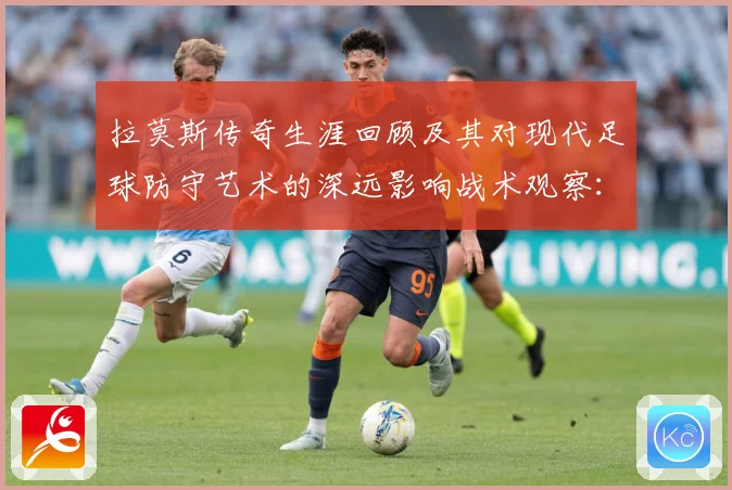 拉莫斯传奇生涯回顾及其对现代足球防守艺术的深远影响战术观察：最新赛事动态与深度分析