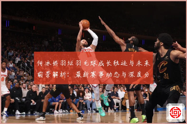 何冰娇羽坛羽毛球成长轨迹与未来前景解析：最新赛事动态与深度分析