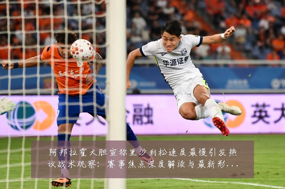 阿邦拉霍大胆宣称里沙利松速度最慢引发热议战术观察：赛事焦点深度解读与最新形势分析
