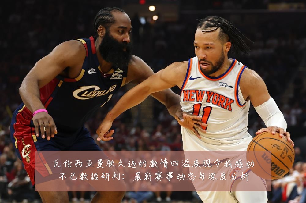 瓦伦西亚曼联久违的激情四溢表现令我感动不已数据研判：最新赛事动态与深度分析