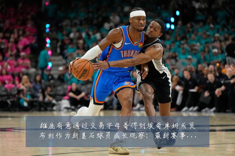 雄鹿有意通过交易字母哥得到埃奇库姆或莫布利作为新基石球员成长观察:最新赛事动态与深度分析