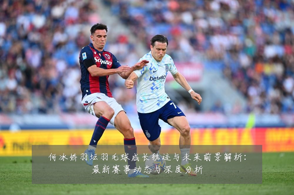 何冰娇羽坛羽毛球成长轨迹与未来前景解析:最新赛事动态与深度分析